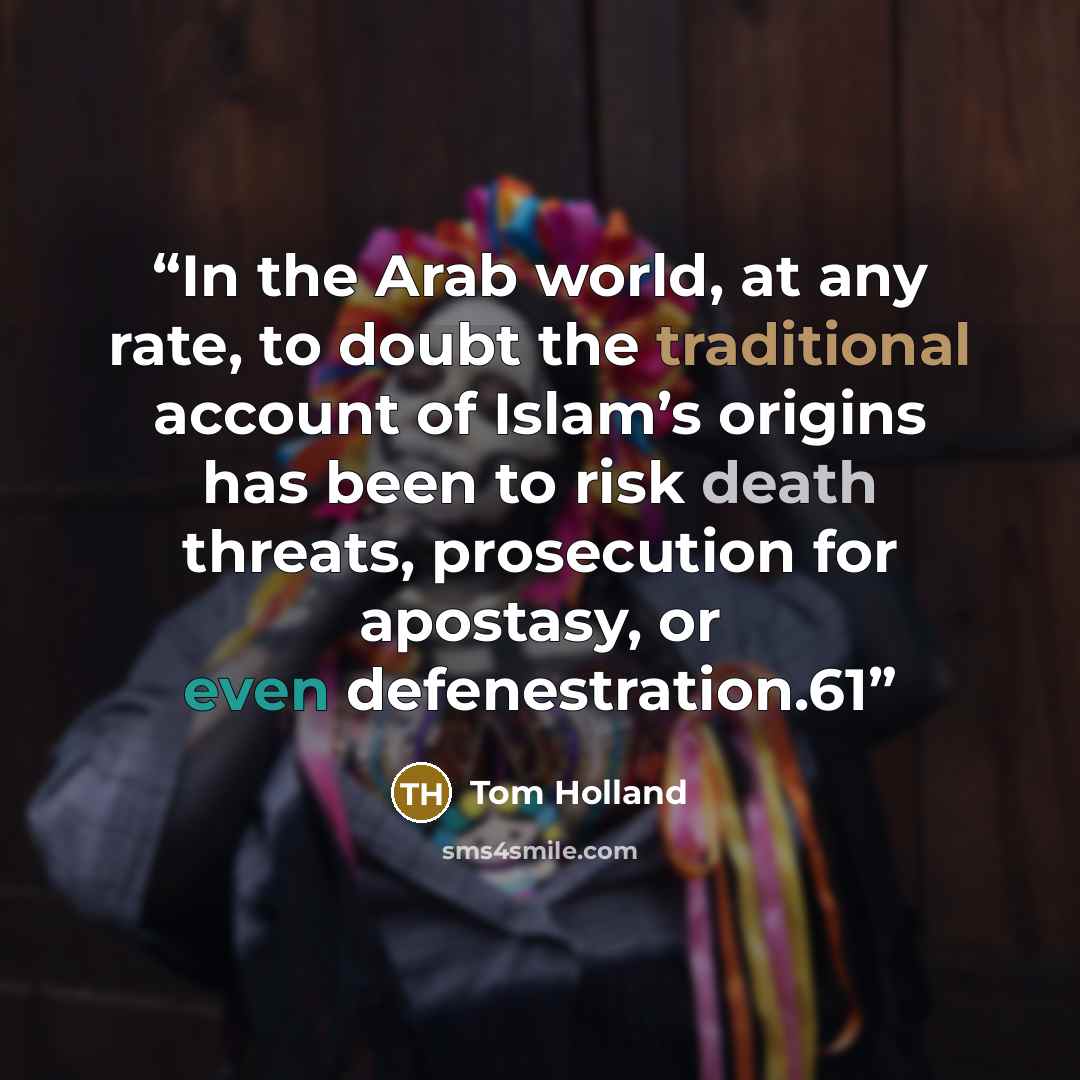 “In the Arab world, at any rate, to doubt the traditional account of Islam’s origins has been to risk death threats, prosecution for apostasy, or even defenestration.61” quote by Tom Holland