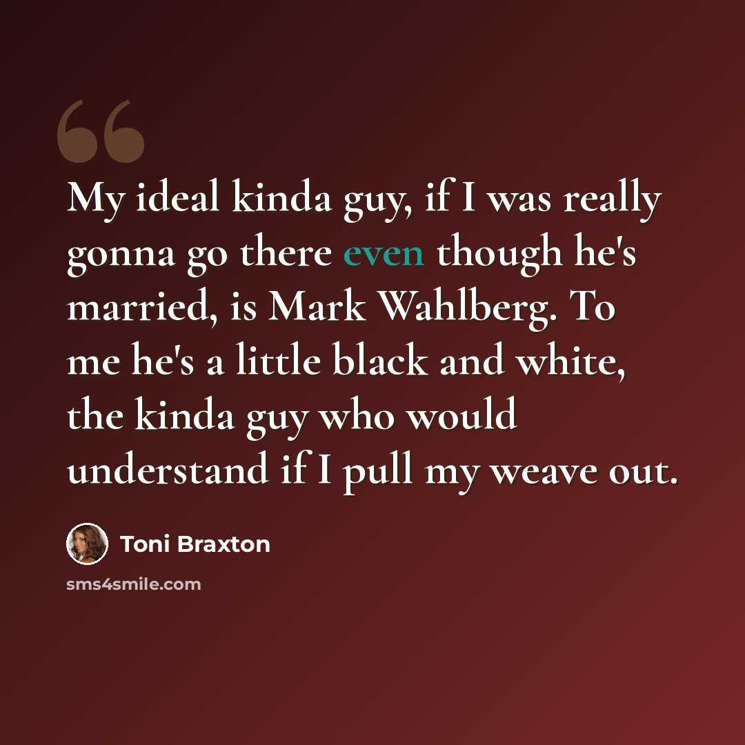 “My ideal kinda guy, if I was really gonna go there even though he's married, is Mark Wahlberg. To me he's a little black and white, the kinda guy who would understand if I pull my weave out.” quote by Toni Braxton