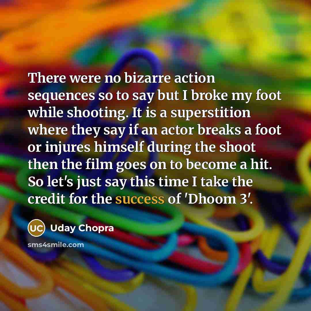 “There were no bizarre action sequences so to say but I broke my foot while shooting. It is a superstition where they say if an actor breaks a foot or injures himself during the shoot then the film goes on to become a hit. So let's just say this time I take the credit for the success of 'Dhoom 3'.” quote by Uday Chopra