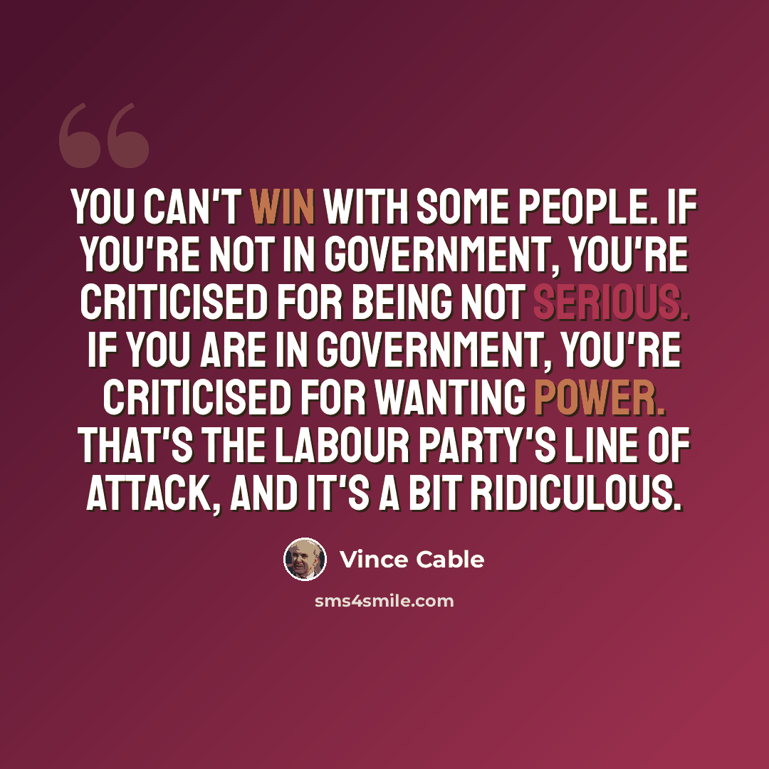 “You can't win with some people. If you're not in government, you're criticised for being not serious. If you are in government, you're criticised for wanting power. That's the Labour party's line of attack, and it's a bit ridiculous.” quote by Vince Cable