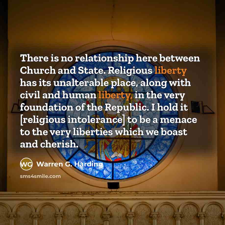 “There is no relationship here between Church and State. Religious liberty has its unalterable place, along with civil and human liberty, in the very foundation of the Republic. I hold it [religious intolerance] to be a menace to the very liberties which we boast and cherish.” quote by Warren G. Harding