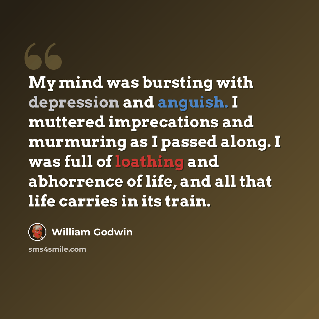 “My mind was bursting with depression and anguish. I muttered imprecations and murmuring as I passed along. I was full of loathing and abhorrence of life, and all that life carries in its train.” quote by William Godwin
