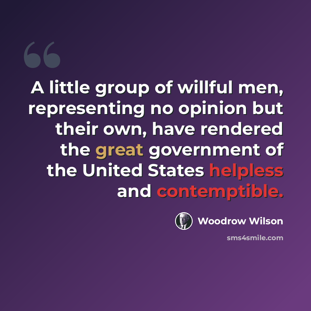 “A little group of willful men, representing no opinion but their own, have rendered the great government of the United States helpless and contemptible.” quote by Woodrow Wilson