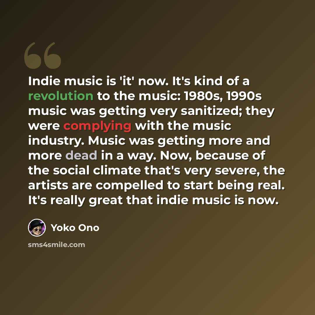“Indie music is 'it' now. It's kind of a revolution to the music: 1980s, 1990s music was getting very sanitized; they were complying with the music industry. Music was getting more and more dead in a way. Now, because of the social climate that's very severe, the artists are compelled to start…” quote by Yoko Ono