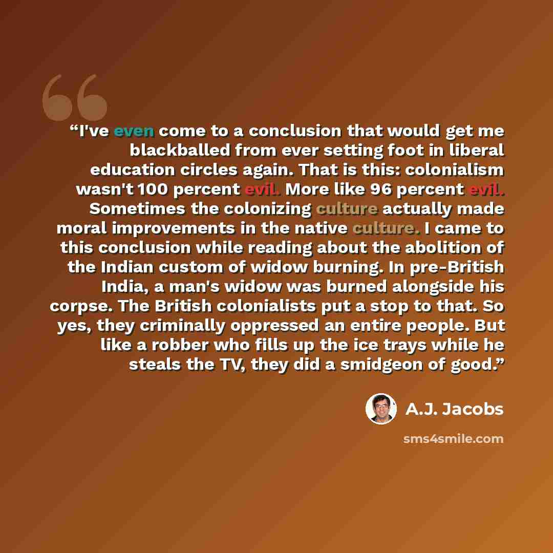 “I've even come to a conclusion that would get me blackballed from ever setting foot in liberal education circles again. That is this: colonialism wasn't 100 percent evil. More like 96 percent evil. Sometimes the colonizing culture actually made moral improvements in the native culture. I came to…” quote by A.J. Jacobs