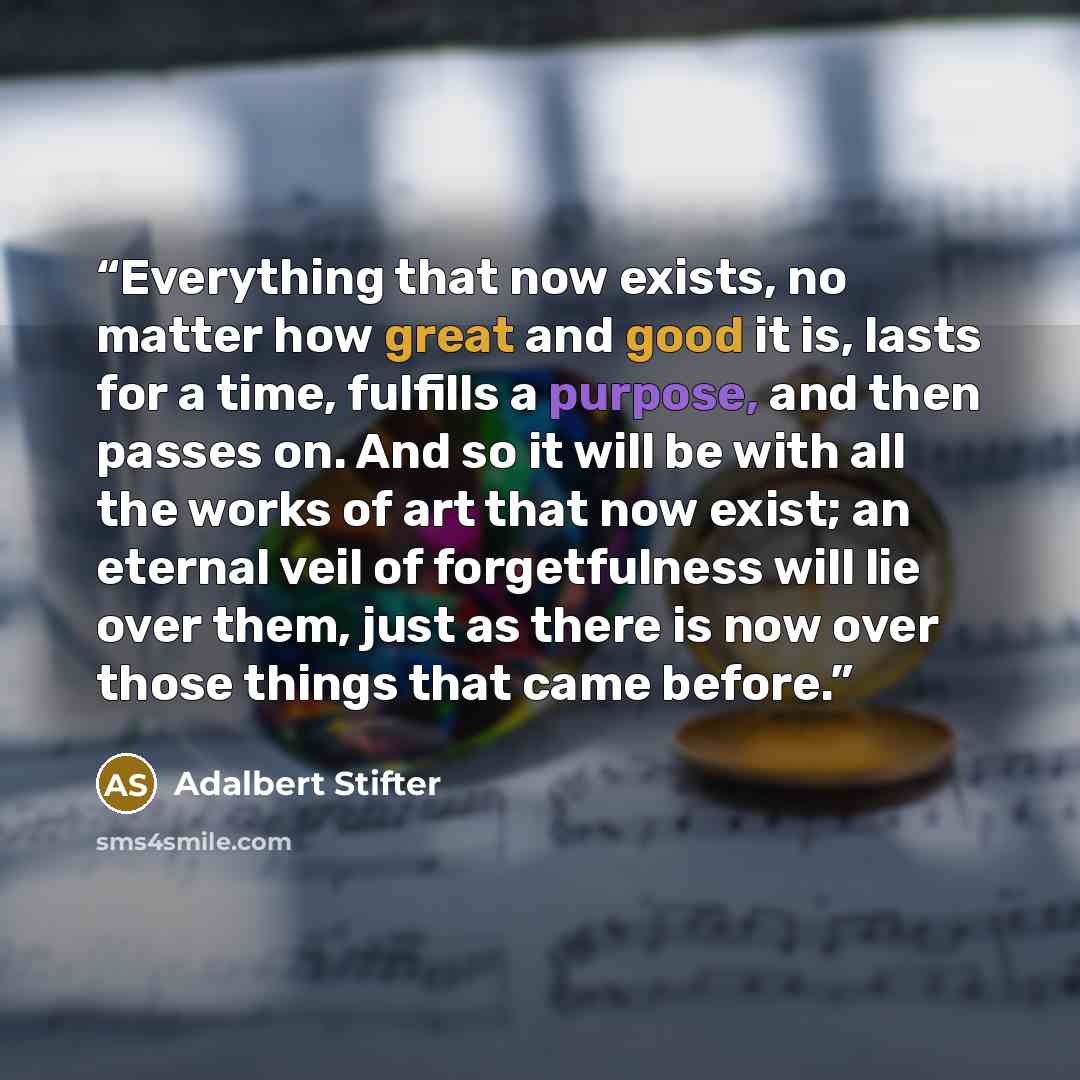 “Everything that now exists, no matter how great and good it is, lasts for a time, fulfills a purpose, and then passes on. And so it will be with all the works of art that now exist; an eternal veil of forgetfulness will lie over them, just as there is now over those things that came before.” quote by Adalbert Stifter
