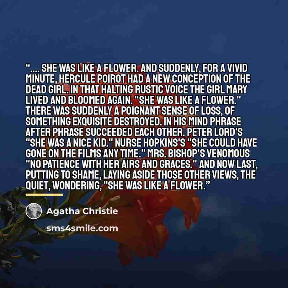 “… she was like a flower. And suddenly, for a vivid minute, Hercule Poirot had a new conception of the dead girl. In that halting rustic voice the girl Mary lived and bloomed again. "She was like a flower." There was suddenly a poignant sense of loss, of something exquisite destroyed. In his mind…” quote by Agatha Christie