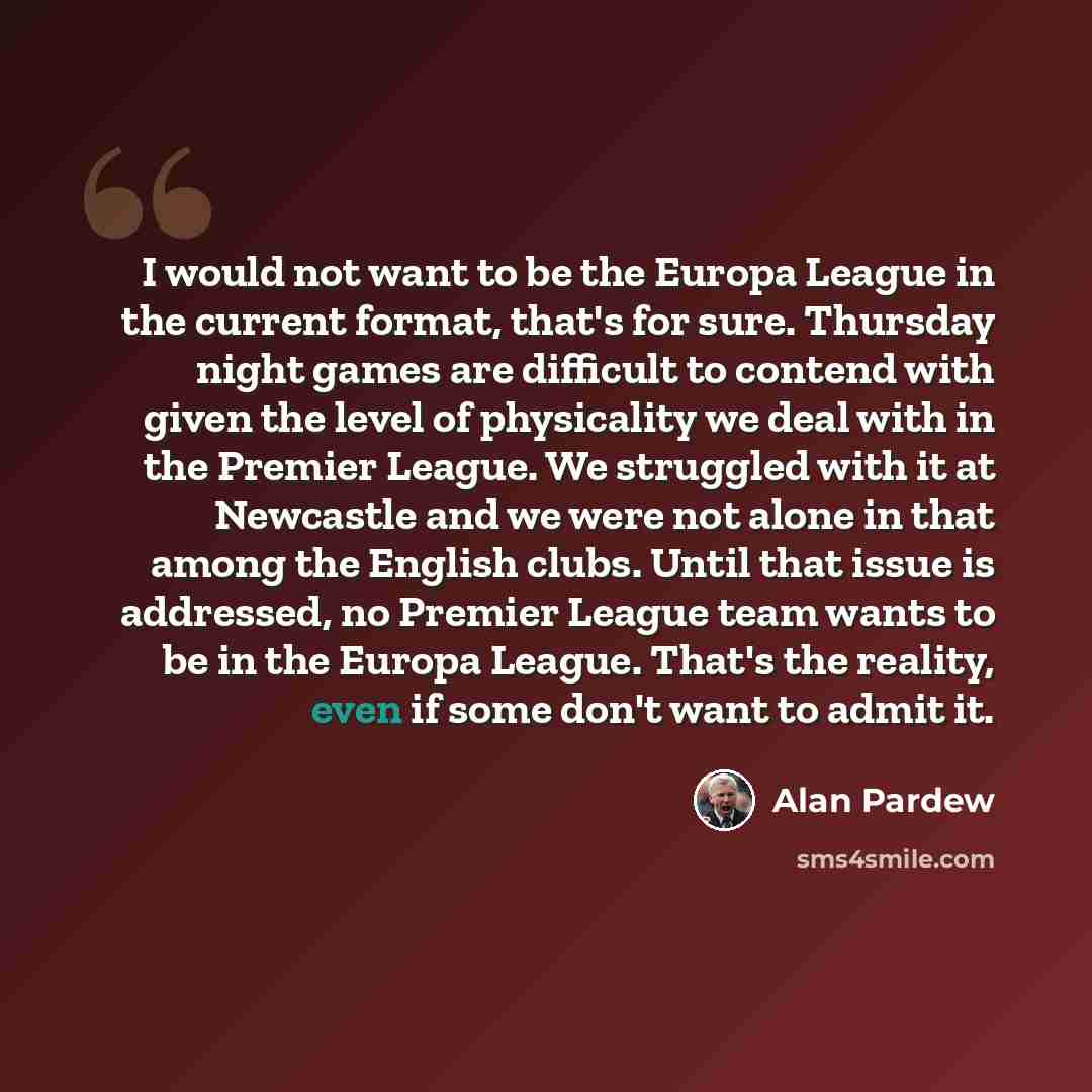 “I would not want to be the Europa League in the current format, that's for sure. Thursday night games are difficult to contend with given the level of physicality we deal with in the Premier League. We struggled with it at Newcastle and we were not alone in that among the English clubs. Until that…” quote by Alan Pardew