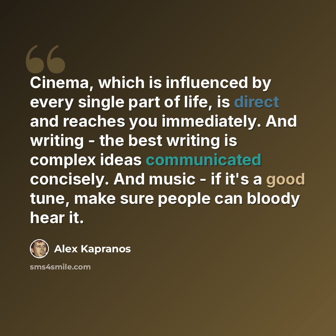 “Cinema, which is influenced by every single part of life, is direct and reaches you immediately. And writing - the best writing is complex ideas communicated concisely. And music - if it's a good tune, make sure people can bloody hear it.” quote by Alex Kapranos
