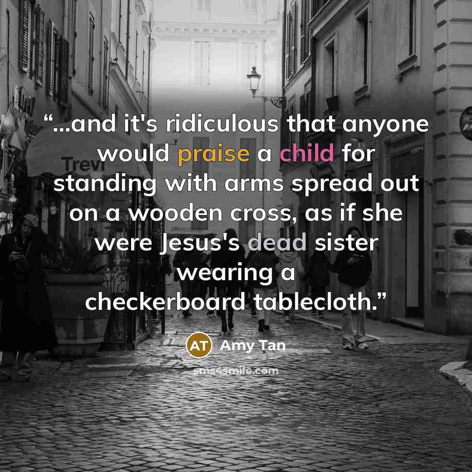 “...and it's ridiculous that anyone would praise a child for standing with arms spread out on a wooden cross, as if she were Jesus's dead sister wearing a checkerboard tablecloth.” quote by Amy Tan