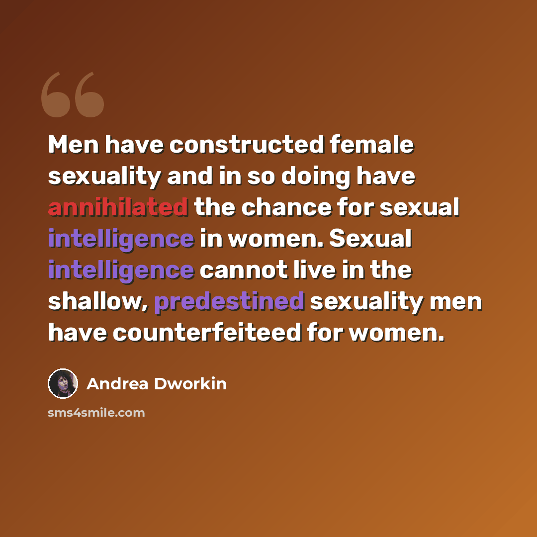 “Men have constructed female sexuality and in so doing have annihilated the chance for sexual intelligence in women. Sexual intelligence cannot live in the shallow, predestined sexuality men have counterfeiteed for women.” quote by Andrea Dworkin