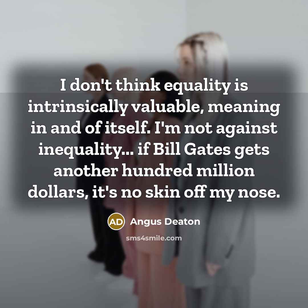 “I don't think equality is intrinsically valuable, meaning in and of itself. I'm not against inequality... if Bill Gates gets another hundred million dollars, it's no skin off my nose.” quote by Angus Deaton