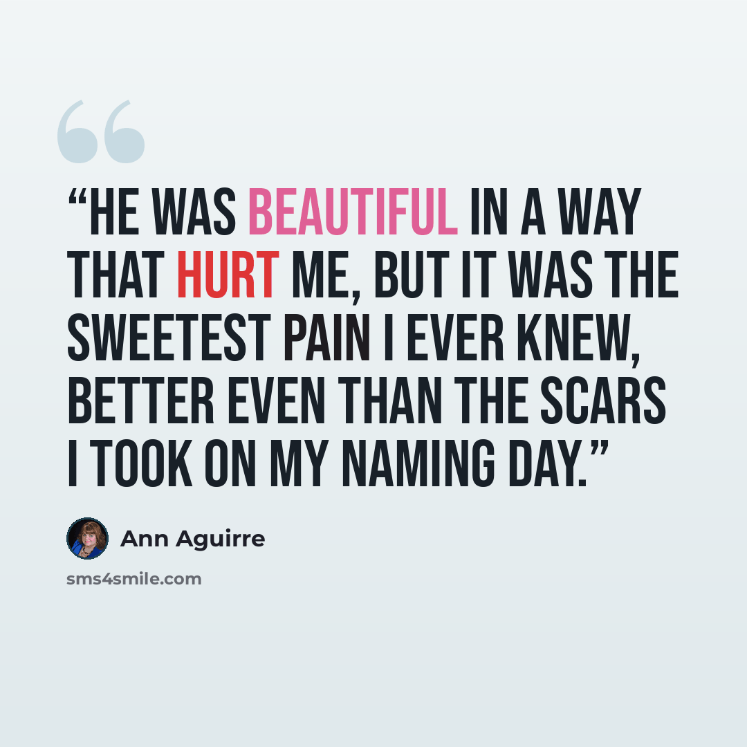 “He was beautiful in a way that hurt me, but it was the sweetest pain I ever knew, better even than the scars I took on my naming day.” quote by Ann Aguirre