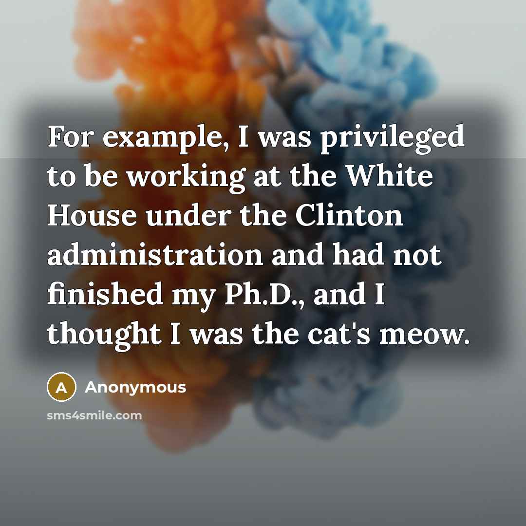 “For example, I was privileged to be working at the White House under the Clinton administration and had not finished my Ph.D., and I thought I was the cat's meow.” quote by Anonymous
