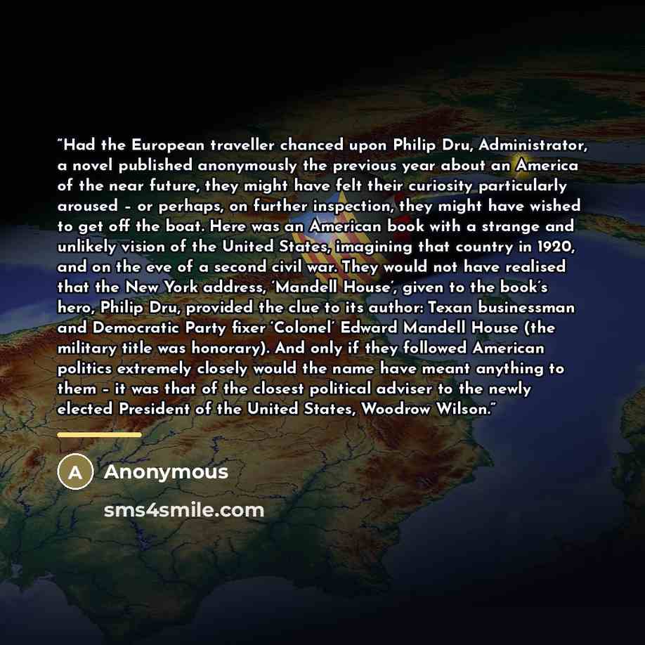 “Had the European traveller chanced upon Philip Dru, Administrator, a novel published anonymously the previous year about an America of the near future, they might have felt their curiosity particularly aroused – or perhaps, on further inspection, they might have wished to get off the boat. Here…” quote by Anonymous