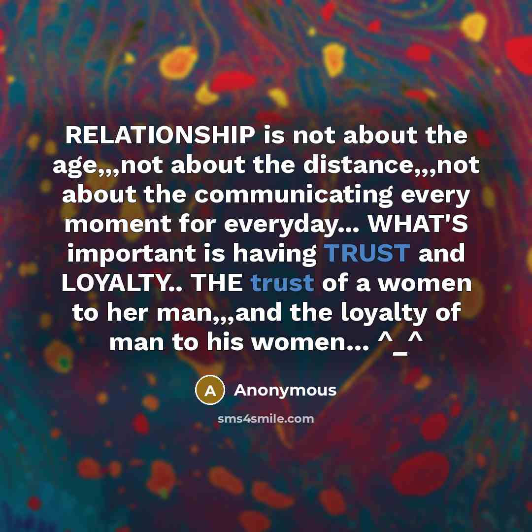 “RELATIONSHIP is not about the age,,,not about the distance,,,not about the communicating every moment for everyday... WHAT'S important is having TRUST and LOYALTY.. THE trust of a women to her man,,,and the loyalty of man to his women… ^_^” quote by Anonymous