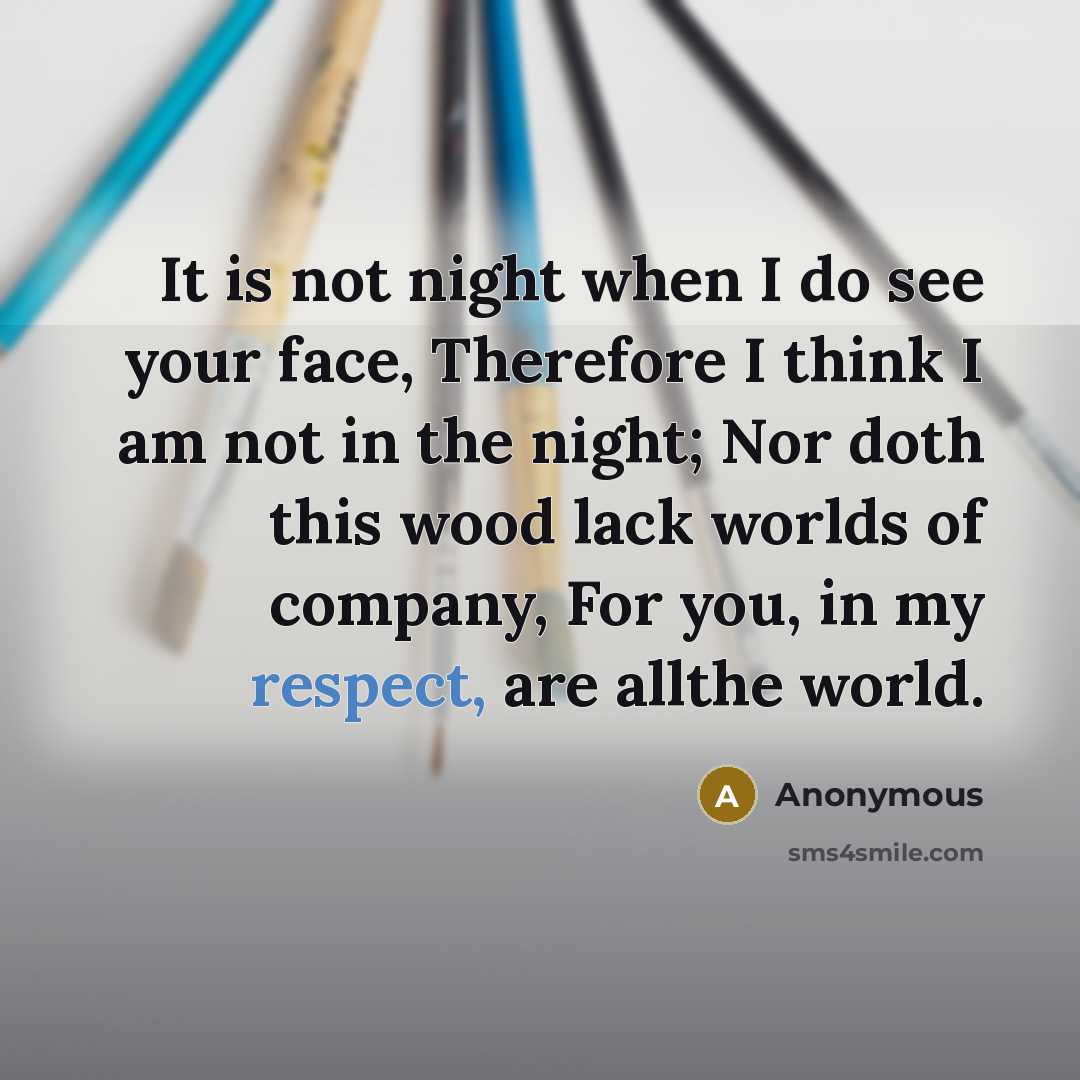 “It is not night when I do see your face, Therefore I think I am not in the night; Nor doth this wood lack worlds of company, For you, in my respect, are allthe world.” quote by Anonymous