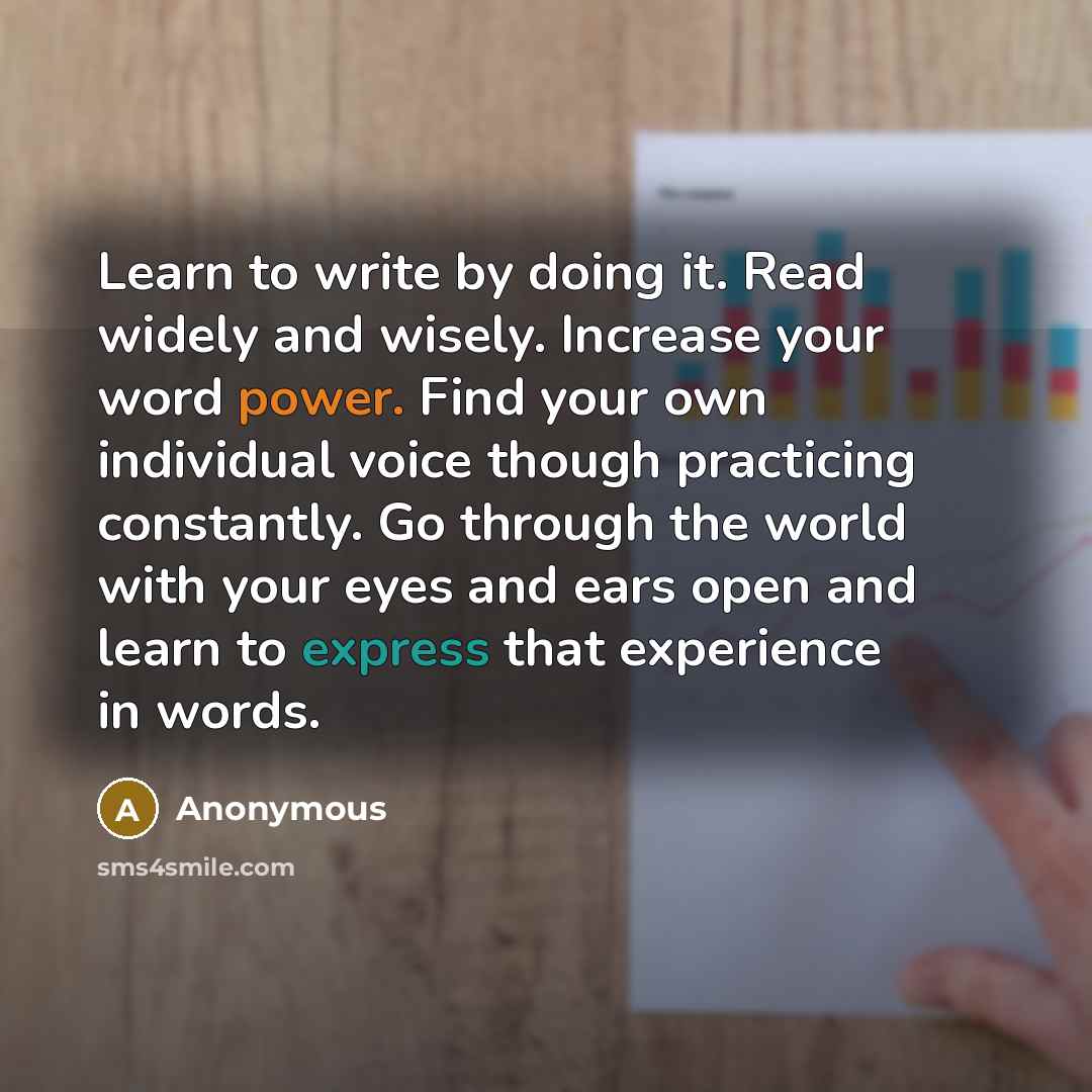 “Learn to write by doing it. Read widely and wisely. Increase your word power. Find your own individual voice though practicing constantly. Go through the world with your eyes and ears open and learn to express that experience in words.” quote by Anonymous