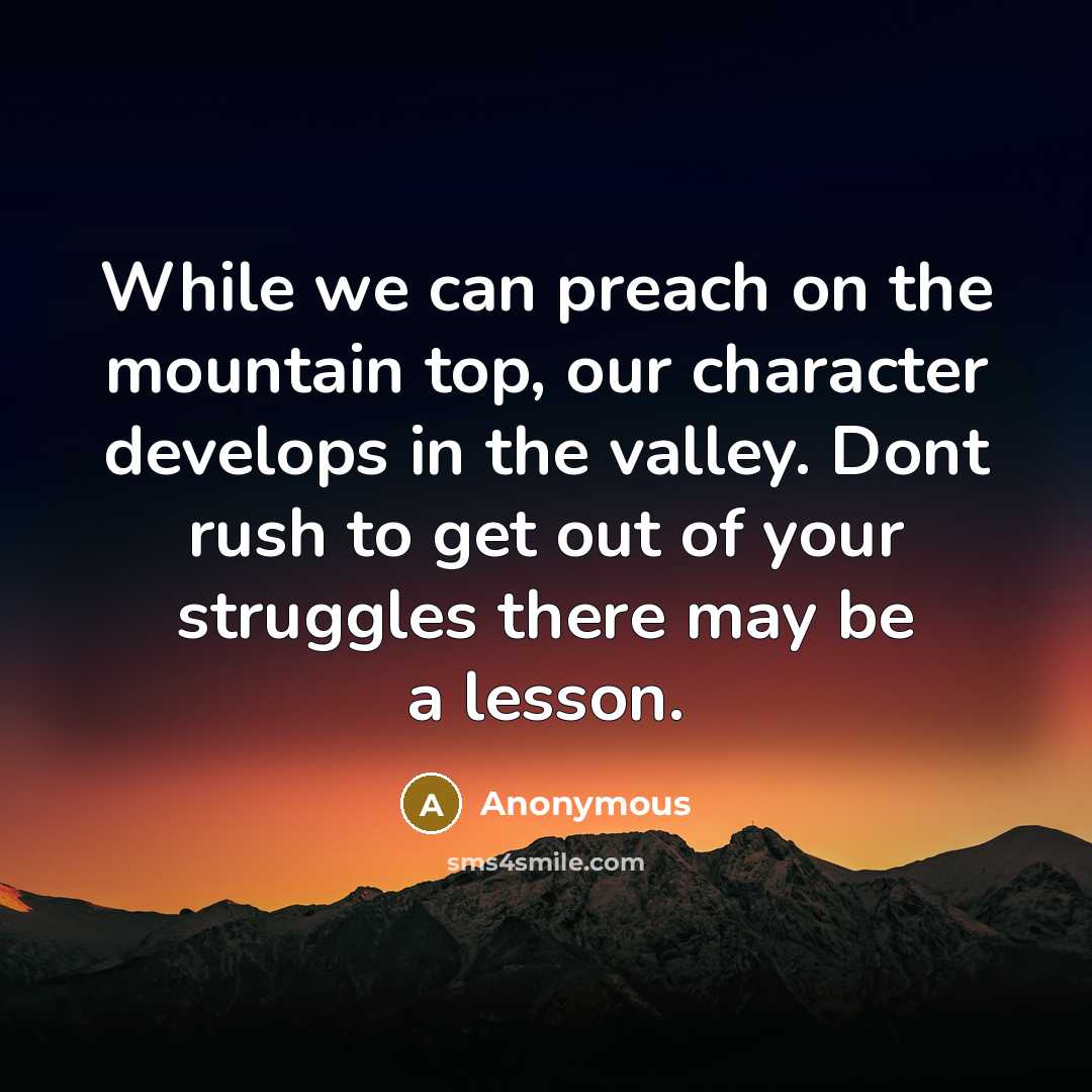 “While we can preach on the mountain top, our character develops in the valley. Dont rush to get out of your struggles there may be a lesson.” quote by Anonymous
