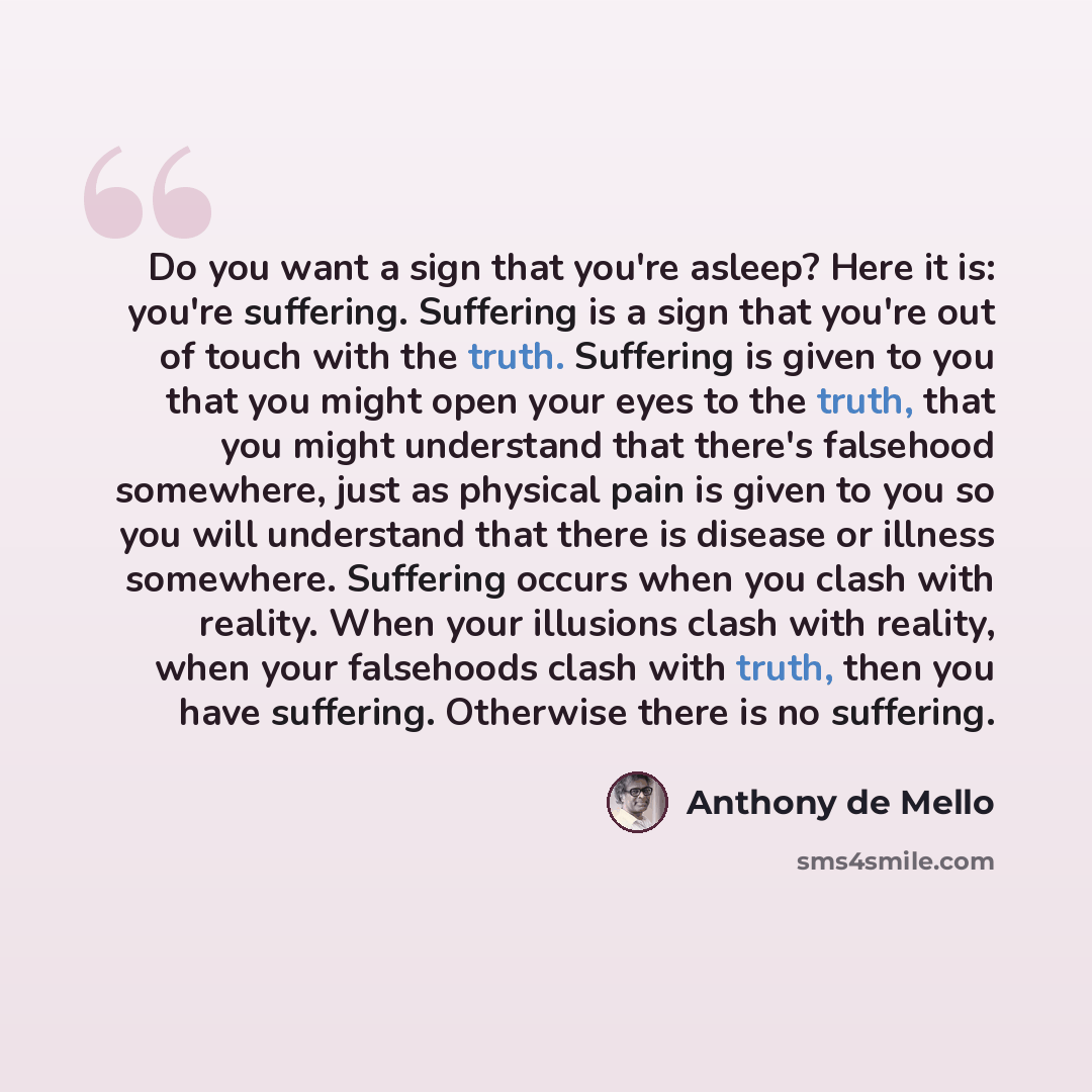 “Do you want a sign that you're asleep? Here it is: you're suffering. Suffering is a sign that you're out of touch with the truth. Suffering is given to you that you might open your eyes to the truth, that you might understand that there's falsehood somewhere, just as physical pain is given to you…” quote by Anthony de Mello