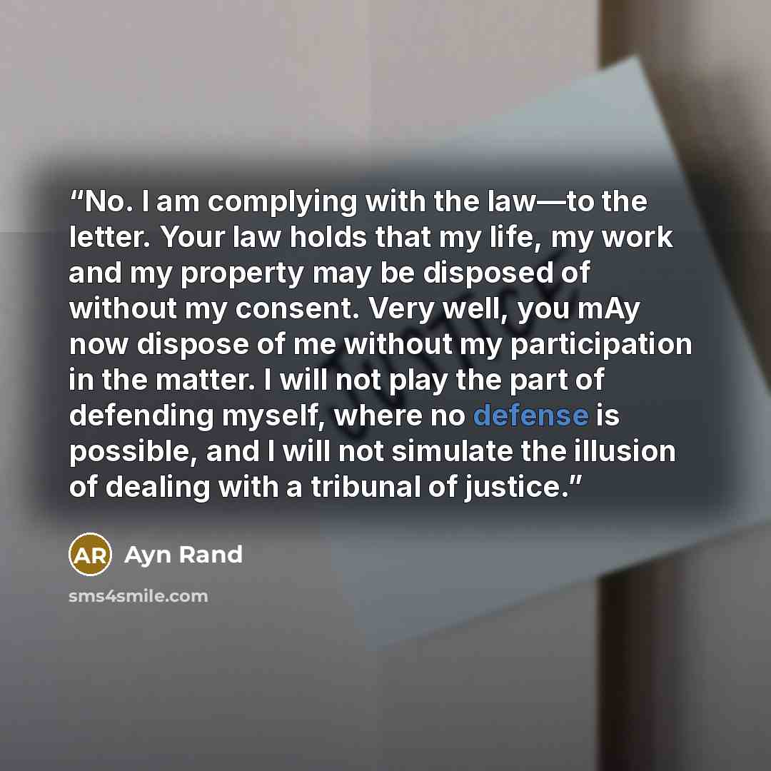 “No. I am complying with the law—to the letter. Your law holds that my life, my work and my property may be disposed of without my consent. Very well, you mAy now dispose of me without my participation in the matter. I will not play the part of defending myself, where no defense is possible, and I…” quote by Ayn Rand