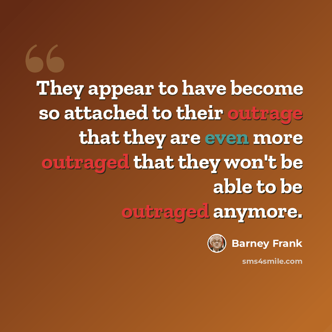 “They appear to have become so attached to their outrage that they are even more outraged that they won't be able to be outraged anymore.” quote by Barney Frank
