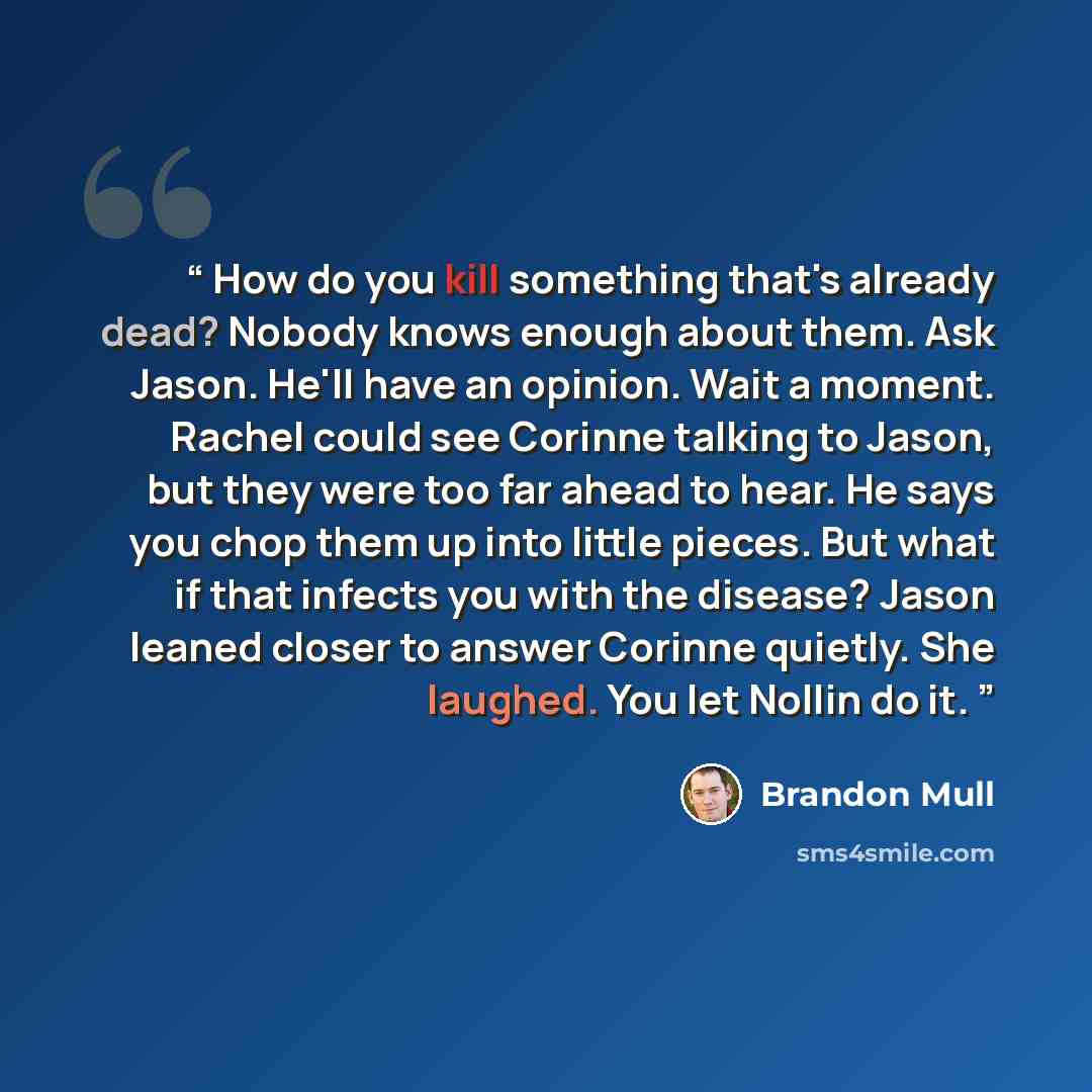 “How do you kill something that's already dead? Nobody knows enough about them. Ask Jason. He'll have an opinion. Wait a moment. Rachel could see Corinne talking to Jason, but they were too far ahead to hear. He says you chop them up into little pieces. But what if that infects you with the…” quote by Brandon Mull