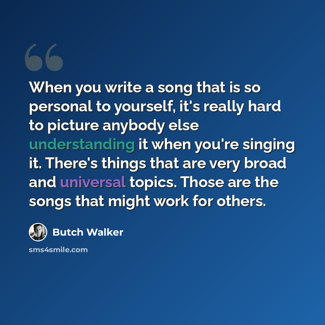“When you write a song that is so personal to yourself, it's really hard to picture anybody else understanding it when you're singing it. There's things that are very broad and universal topics. Those are the songs that might work for others.” quote by Butch Walker