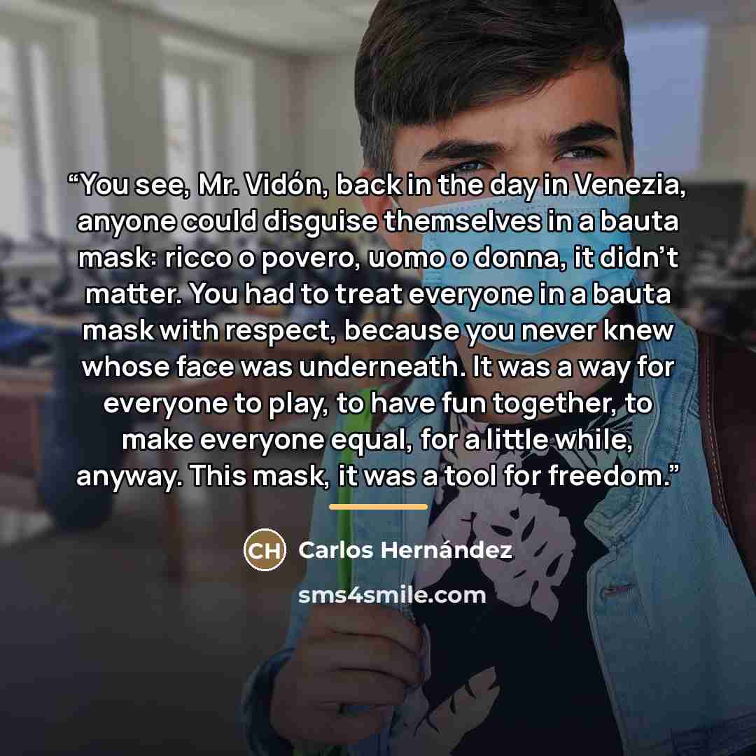 “You see, Mr. Vidón, back in the day in Venezia, anyone could disguise themselves in a bauta mask: ricco o povero, uomo o donna, it didn’t matter. You had to treat everyone in a bauta mask with respect, because you never knew whose face was underneath. It was a way for everyone to play, to have fun…” quote by Carlos Hernandez