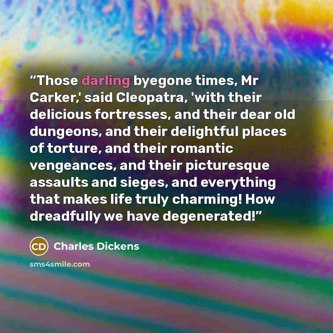 “Those darling byegone times, Mr Carker,' said Cleopatra, 'with their delicious fortresses, and their dear old dungeons, and their delightful places of torture, and their romantic vengeances, and their picturesque assaults and sieges, and everything that makes life truly charming! How dreadfully we…” quote by Charles Dickens