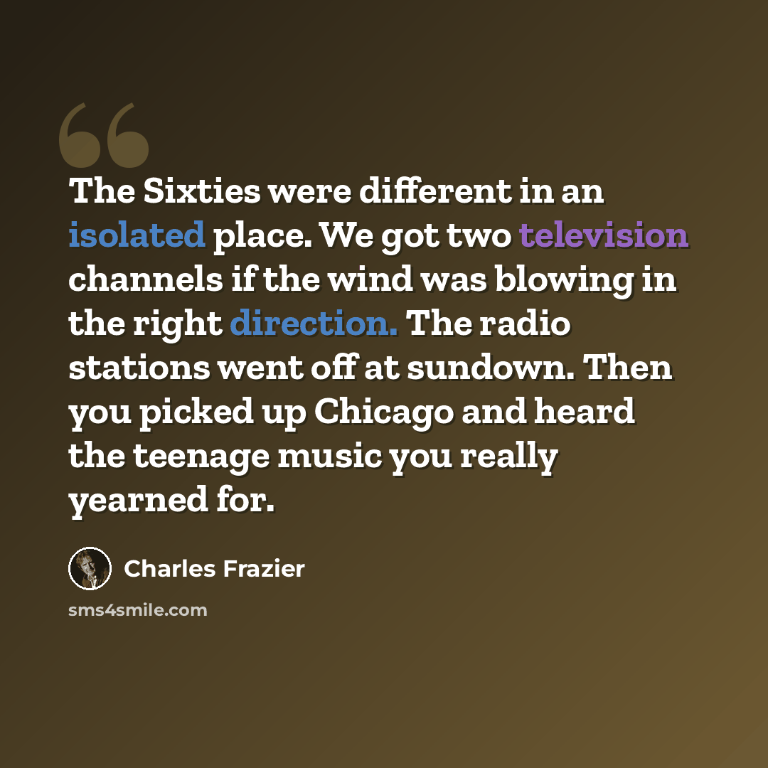 “The Sixties were different in an isolated place. We got two television channels if the wind was blowing in the right direction. The radio stations went off at sundown. Then you picked up Chicago and heard the teenage music you really yearned for.” quote by Charles Frazier