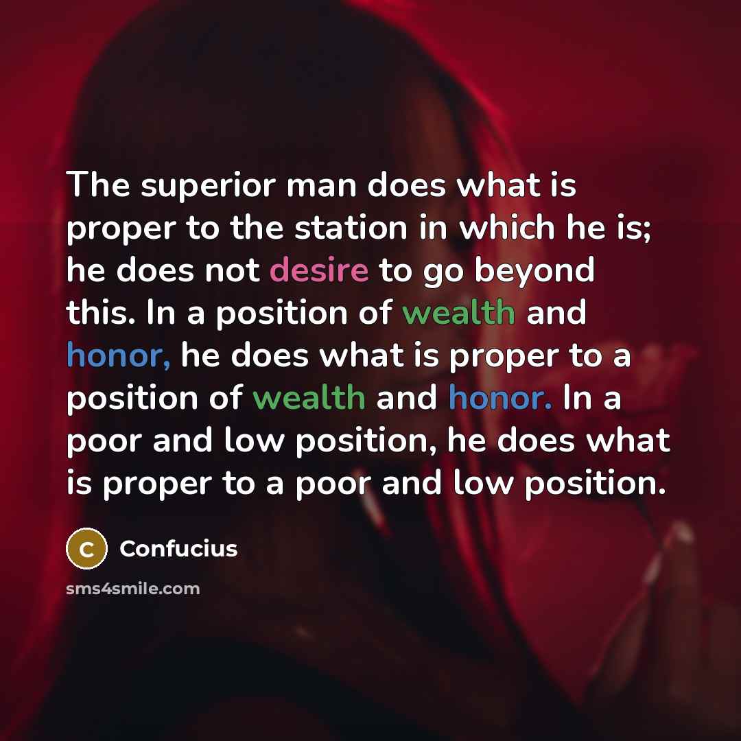 “The superior man does what is proper to the station in which he is; he does not desire to go beyond this. In a position of wealth and honor, he does what is proper to a position of wealth and honor. In a poor and low position, he does what is proper to a poor and low position.” quote by Confucius