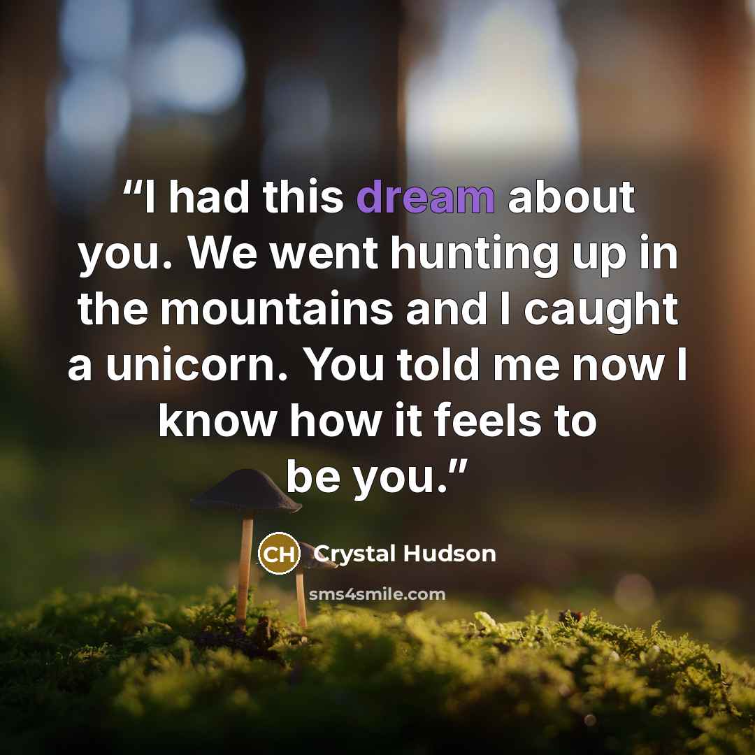 “I had this dream about you. We went hunting up in the mountains and I caught a unicorn. You told me now I know how it feels to be you.” quote by Crystal Hudson