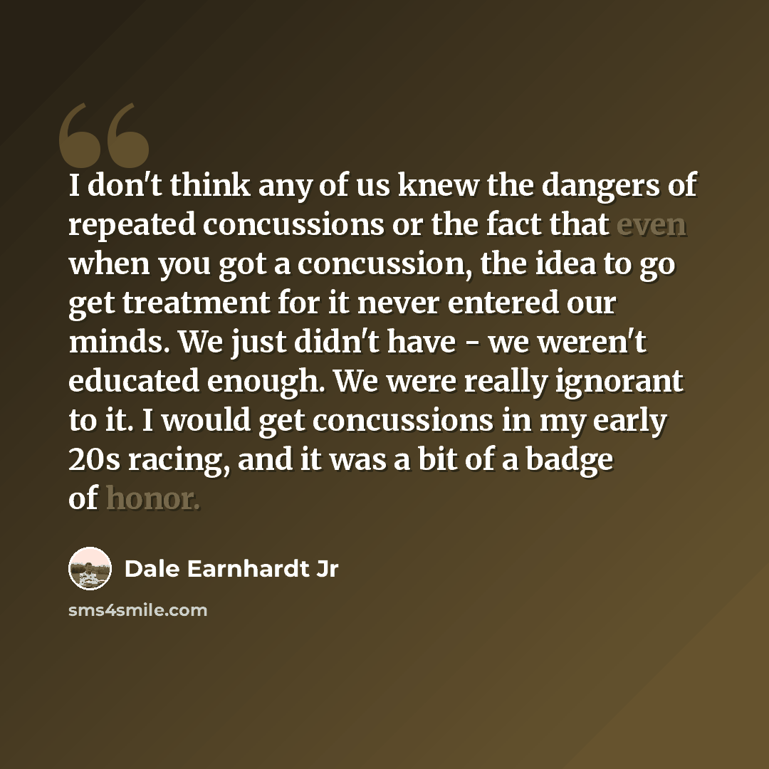 “I don't think any of us knew the dangers of repeated concussions or the fact that even when you got a concussion, the idea to go get treatment for it never entered our minds. We just didn't have - we weren't educated enough. We were really ignorant to it. I would get concussions in my early 20s…” quote by Dale Earnhardt Jr