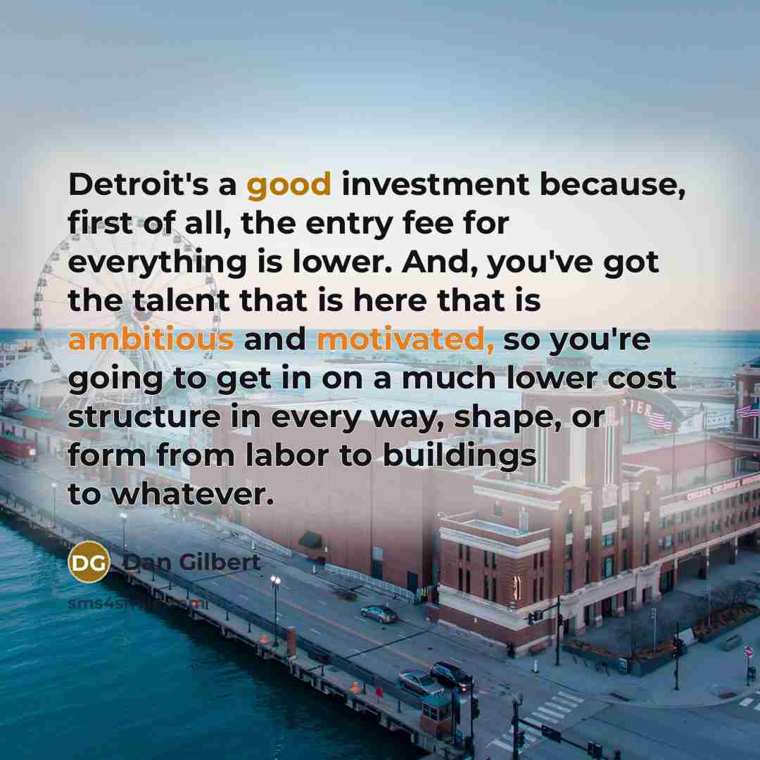 “Detroit's a good investment because, first of all, the entry fee for everything is lower. And, you've got the talent that is here that is ambitious and motivated, so you're going to get in on a much lower cost structure in every way, shape, or form from labor to buildings to whatever.” quote by Dan Gilbert