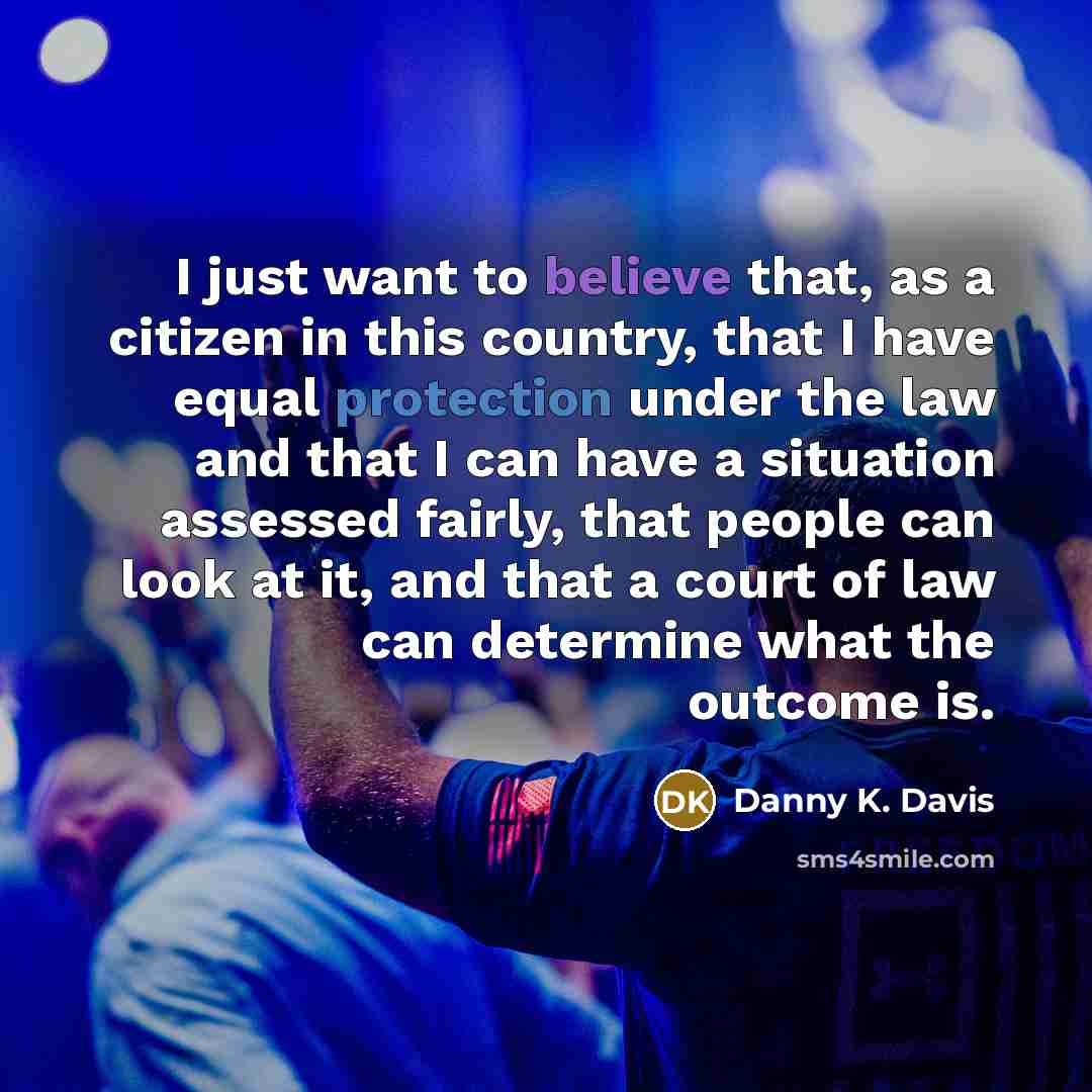 “I just want to believe that, as a citizen in this country, that I have equal protection under the law and that I can have a situation assessed fairly, that people can look at it, and that a court of law can determine what the outcome is.” quote by Danny K. Davis