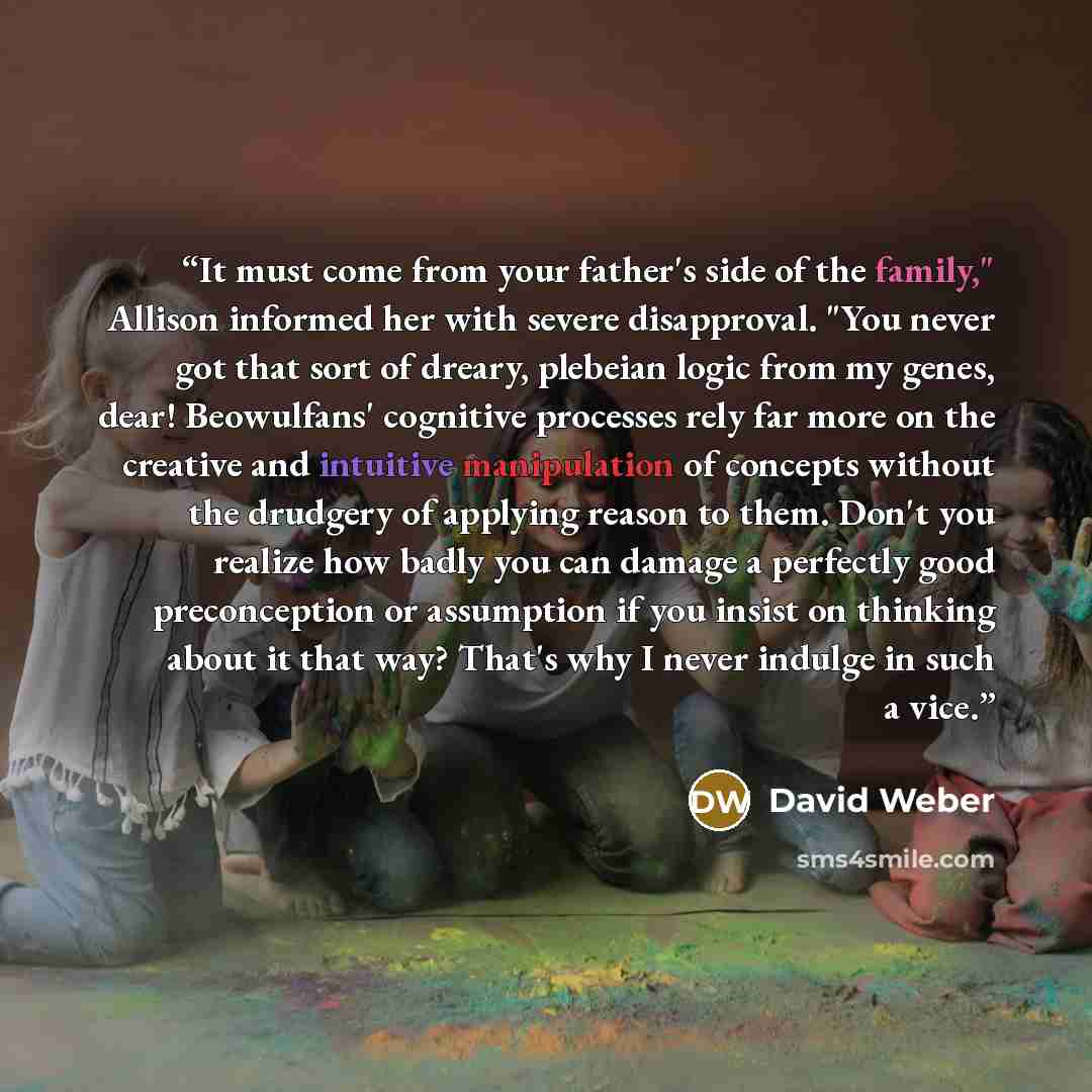 “It must come from your father's side of the family," Allison informed her with severe disapproval. "You never got that sort of dreary, plebeian logic from my genes, dear! Beowulfans' cognitive processes rely far more on the creative and intuitive manipulation of concepts without the drudgery of…” quote by David Weber