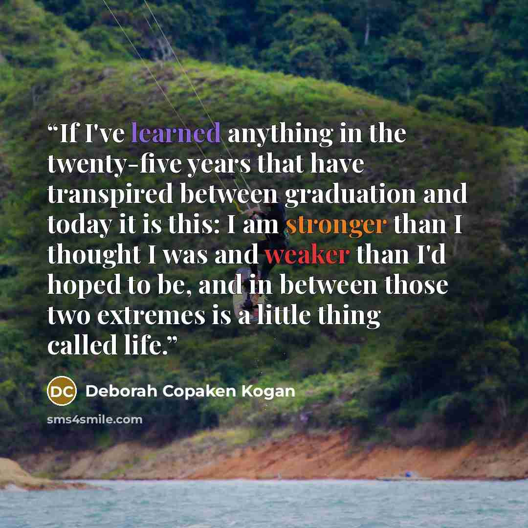 “If I've learned anything in the twenty-five years that have transpired between graduation and today it is this: I am stronger than I thought I was and weaker than I'd hoped to be, and in between those two extremes is a little thing called life.” quote by Deborah Copaken Kogan