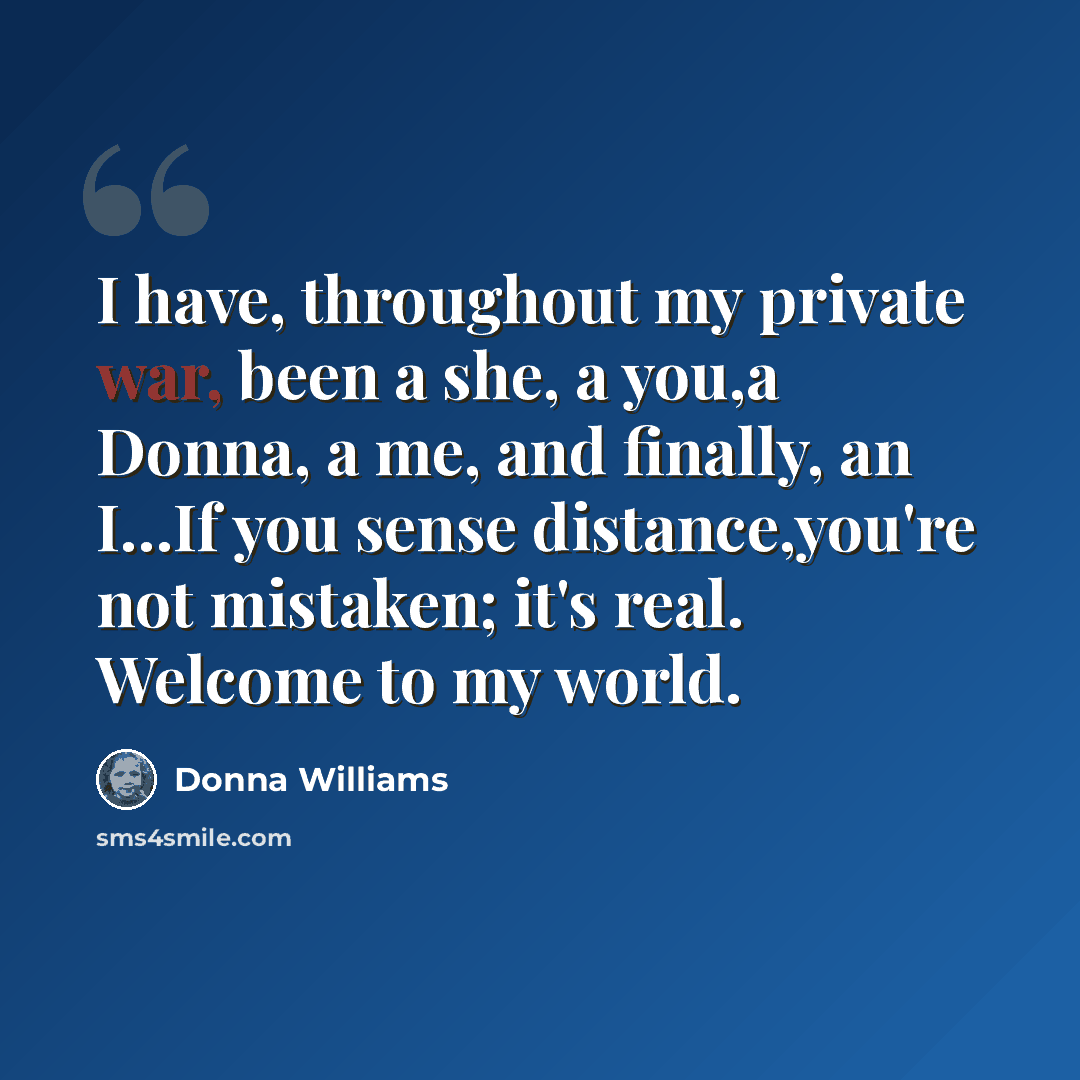 “I have, throughout my private war, been a she, a you,a Donna, a me, and finally, an I…If you sense distance,you're not mistaken; it's real. Welcome to my world.” quote by Donna Williams