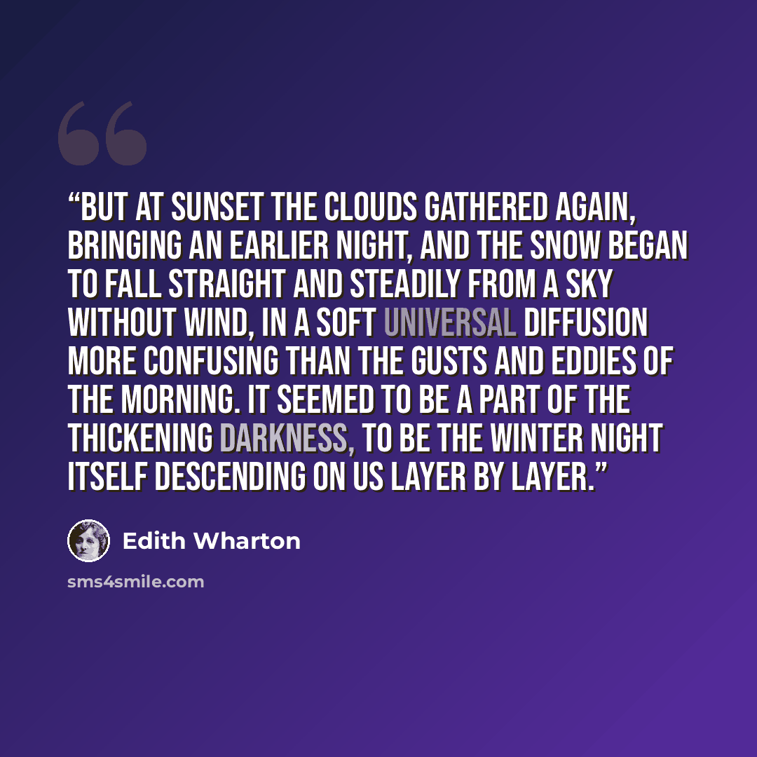 “But at sunset the clouds gathered again, bringing an earlier night, and the snow began to fall straight and steadily from a sky without wind, in a soft universal diffusion more confusing than the gusts and eddies of the morning. It seemed to be a part of the thickening darkness, to be the winter…” quote by Edith Wharton