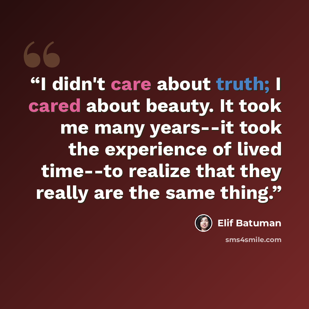“I didn't care about truth; I cared about beauty. It took me many years--it took the experience of lived time--to realize that they really are the same thing.” quote by Elif Batuman