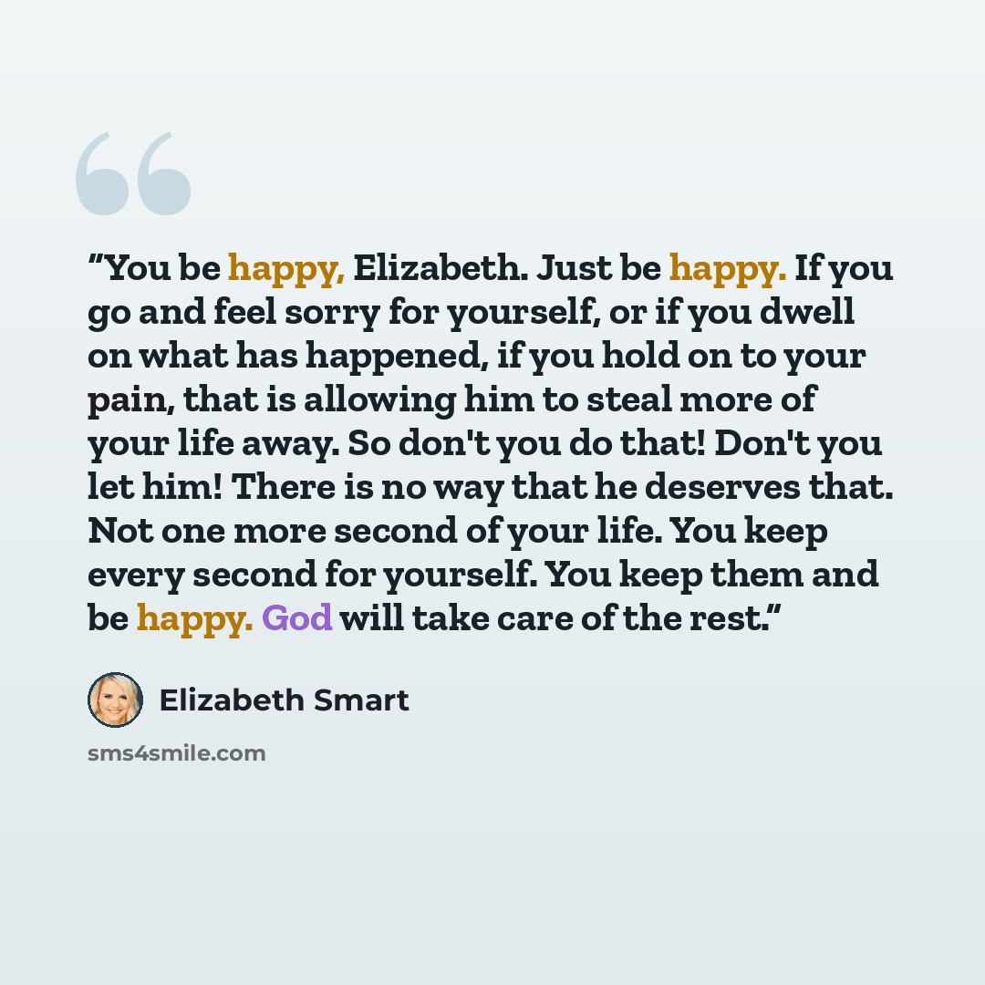 “You be happy, Elizabeth. Just be happy. If you go and feel sorry for yourself, or if you dwell on what has happened, if you hold on to your pain, that is allowing him to steal more of your life away. So don't you do that! Don't you let him! There is no way that he deserves that. Not one more…” quote by Elizabeth Smart