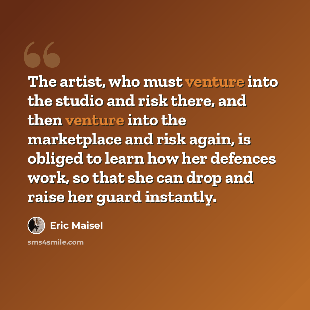 “The artist, who must venture into the studio and risk there, and then venture into the marketplace and risk again, is obliged to learn how her defences work, so that she can drop and raise her guard instantly.” quote by Eric Maisel