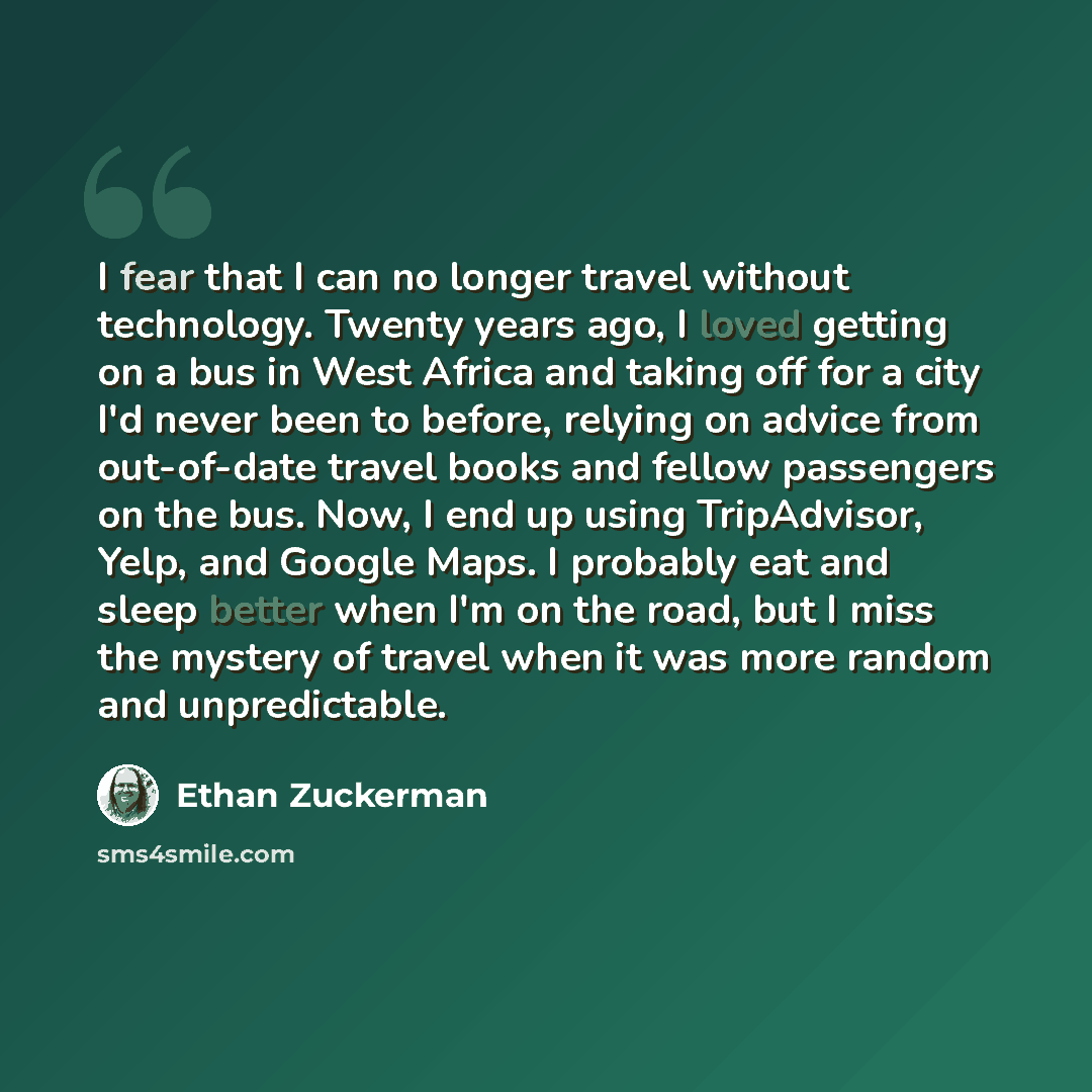 “I fear that I can no longer travel without technology. Twenty years ago, I loved getting on a bus in West Africa and taking off for a city I'd never been to before, relying on advice from out-of-date travel books and fellow passengers on the bus. Now, I end up using TripAdvisor, Yelp, and Google…” quote by Ethan Zuckerman