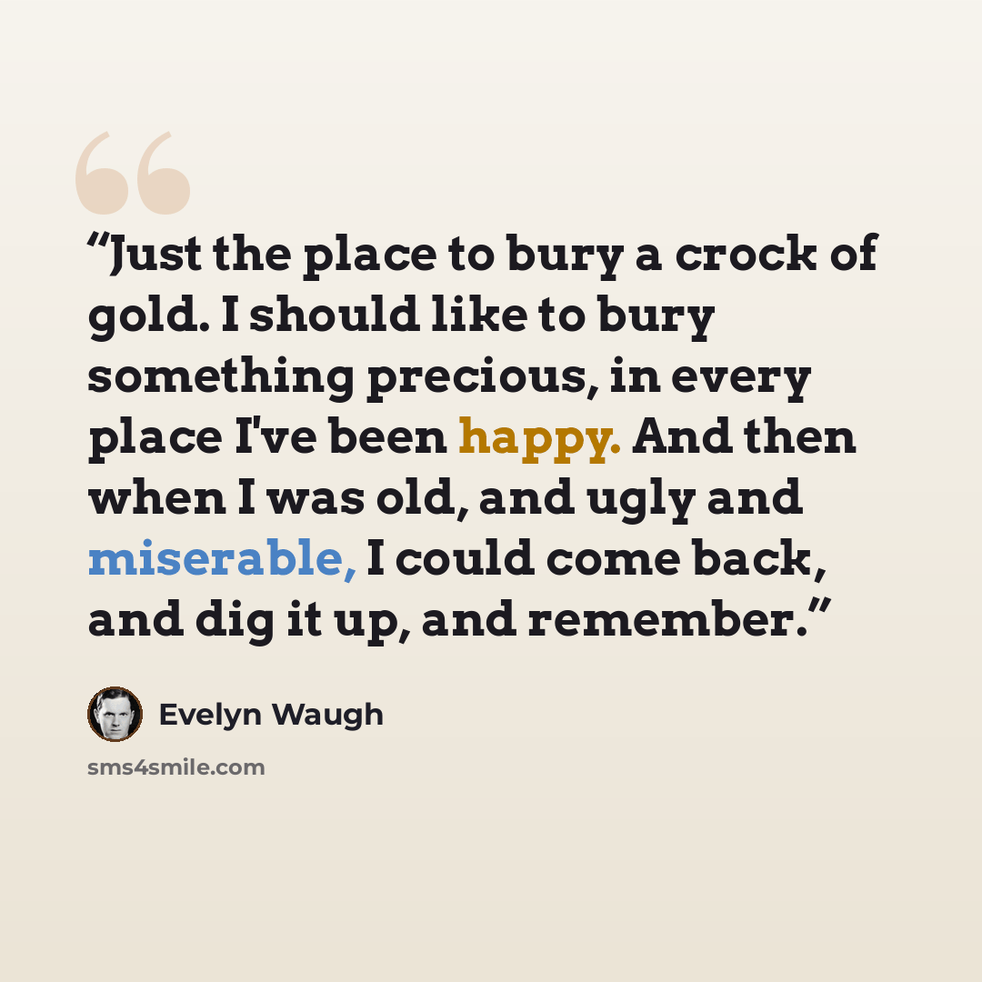 “Just the place to bury a crock of gold. I should like to bury something precious, in every place I've been happy. And then when I was old, and ugly and miserable, I could come back, and dig it up, and remember.” quote by Evelyn Waugh