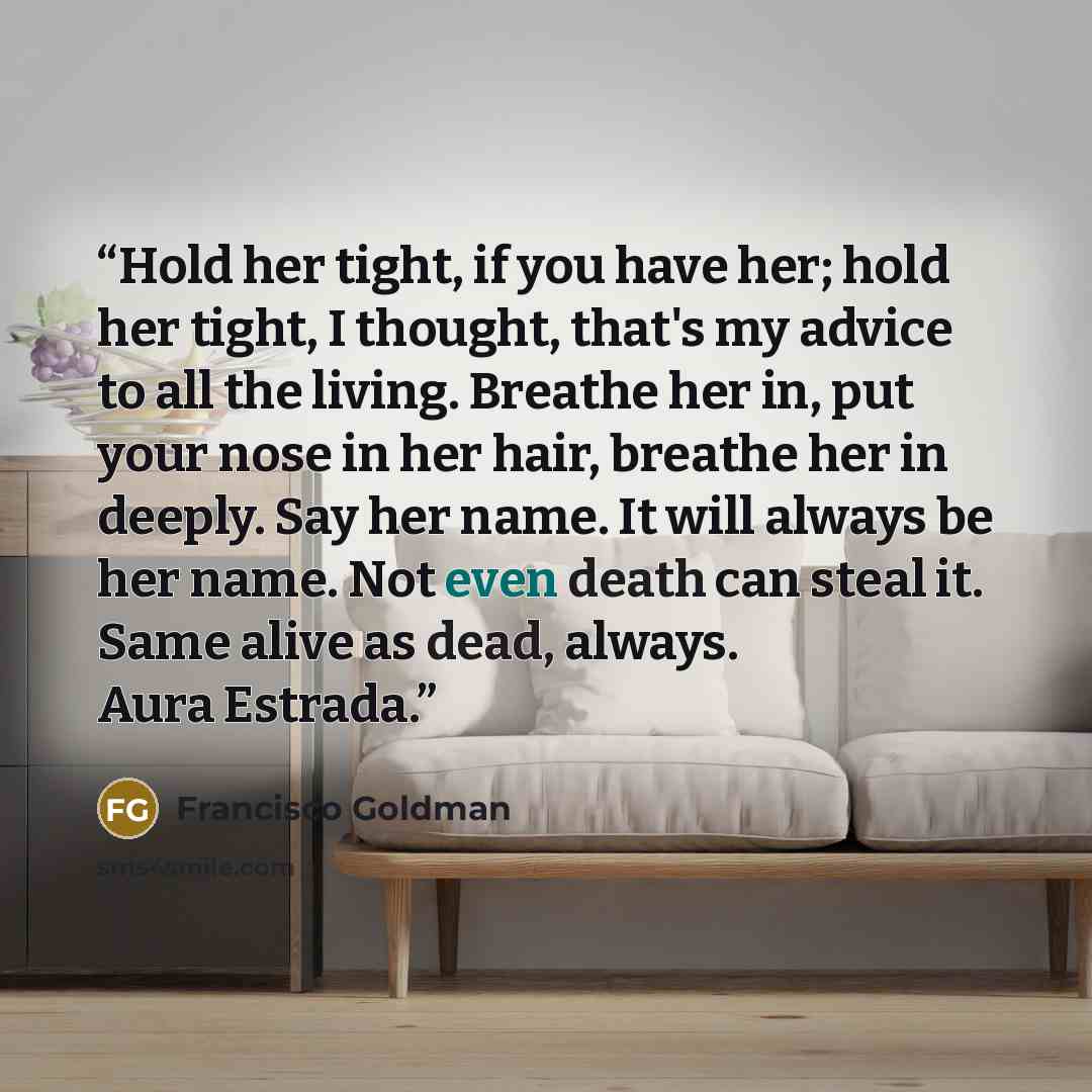 “Hold her tight, if you have her; hold her tight, I thought, that's my advice to all the living. Breathe her in, put your nose in her hair, breathe her in deeply. Say her name. It will always be her name. Not even death can steal it. Same alive as dead, always. Aura Estrada.” quote by Francisco Goldman