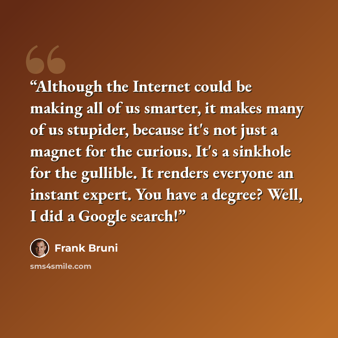 “Although the Internet could be making all of us smarter, it makes many of us stupider, because it's not just a magnet for the curious. It's a sinkhole for the gullible. It renders everyone an instant expert. You have a degree? Well, I did a Google search!” quote by Frank Bruni