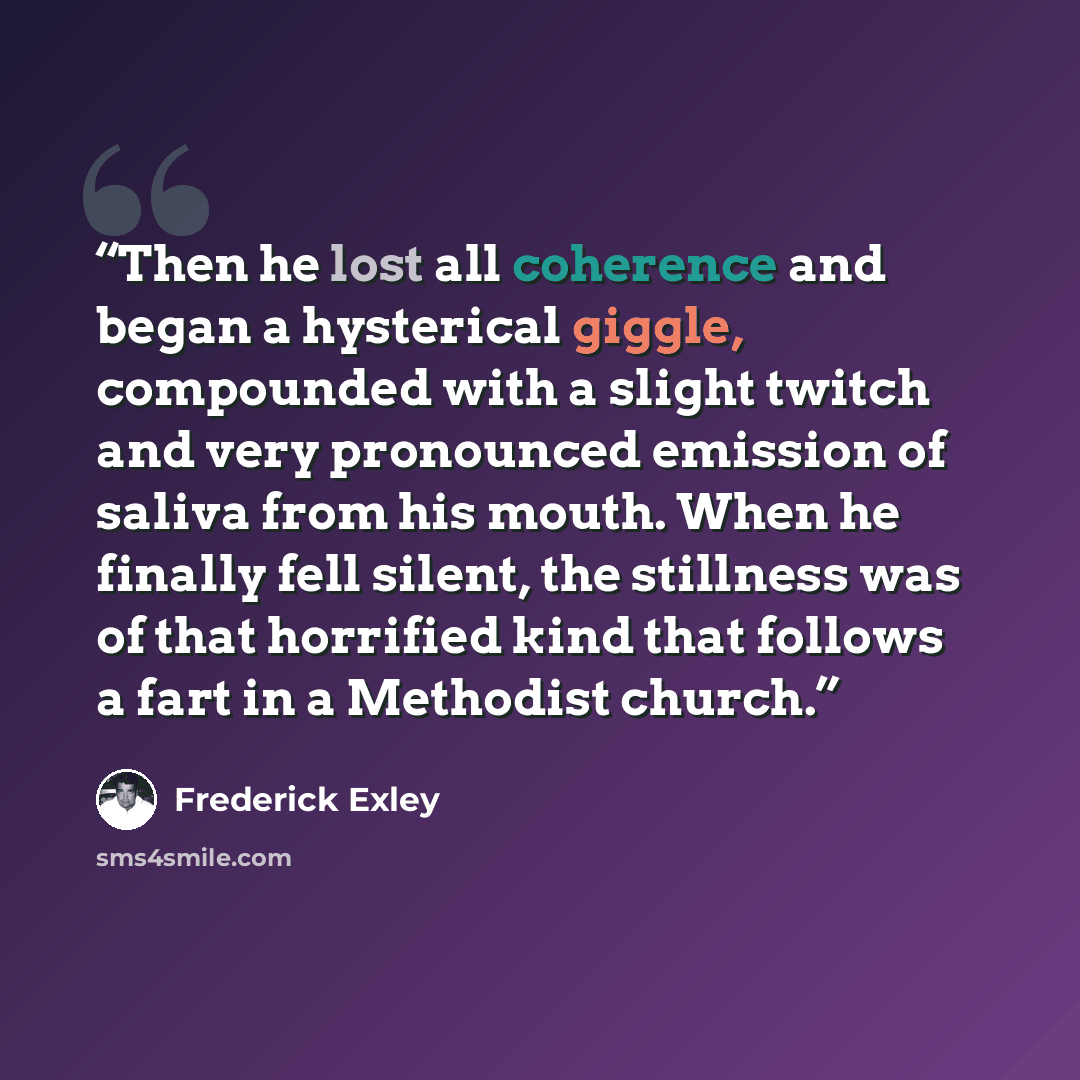 “Then he lost all coherence and began a hysterical giggle, compounded with a slight twitch and very pronounced emission of saliva from his mouth. When he finally fell silent, the stillness was of that horrified kind that follows a fart in a Methodist church.” quote by Frederick Exley