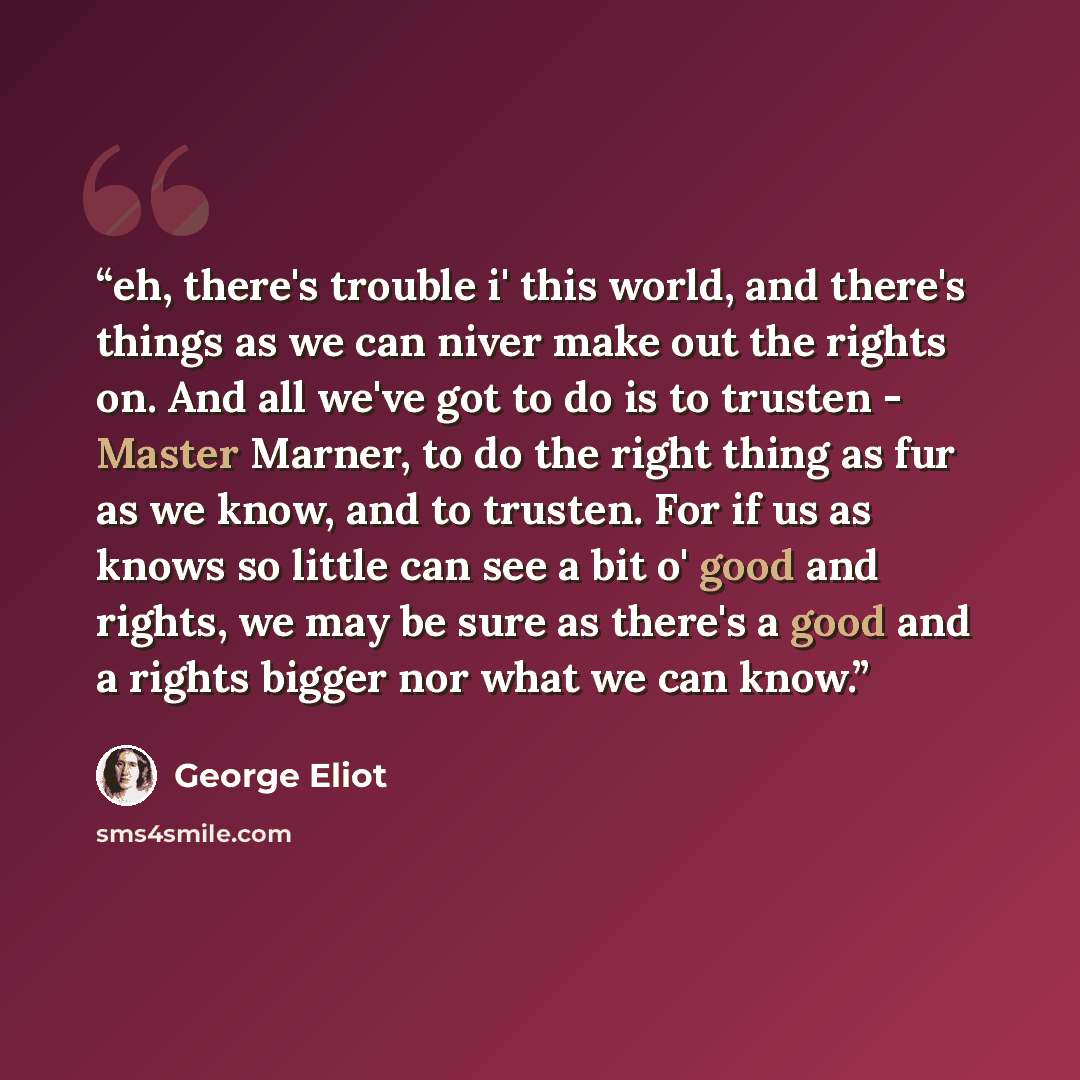 “eh, there's trouble i' this world, and there's things as we can niver make out the rights on. And all we've got to do is to trusten - Master Marner, to do the right thing as fur as we know, and to trusten. For if us as knows so little can see a bit o' good and rights, we may be sure as there's a…” quote by George Eliot