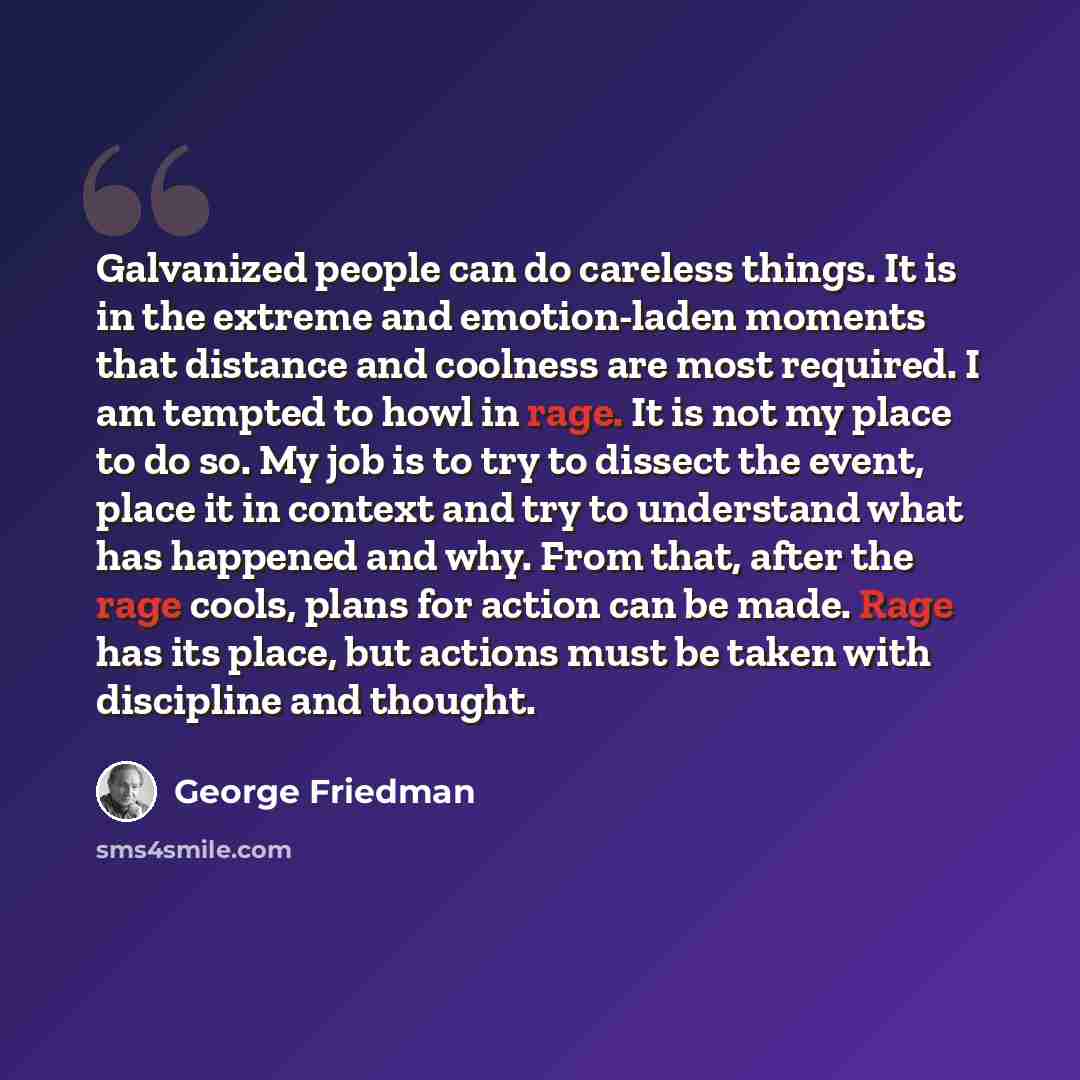 “Galvanized people can do careless things. It is in the extreme and emotion-laden moments that distance and coolness are most required. I am tempted to howl in rage. It is not my place to do so. My job is to try to dissect the event, place it in context and try to understand what has happened and…” quote by George Friedman